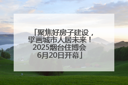 聚焦好房子建设，擘画城市人居未来！2025烟台住博会6月20日开幕