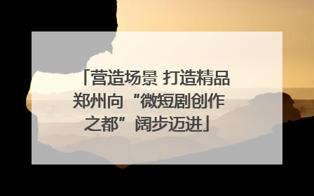 营造场景 打造精品 郑州向“微短剧创作之都”阔步迈进