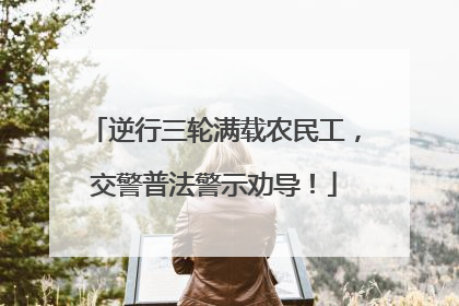 逆行三轮满载农民工，交警普法警示劝导！