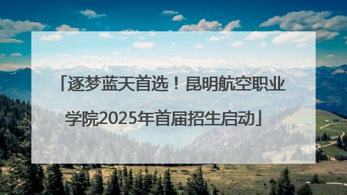 逐梦蓝天首选！昆明航空职业学院2025年首届招生启动