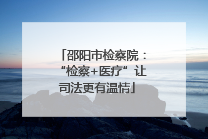邵阳市检察院：“检察+医疗”让司法更有温情