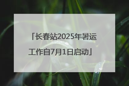长春站2025年暑运工作自7月1日启动