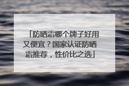 防晒霜哪个牌子好用又便宜？国家认证防晒霜推荐，性价比之选