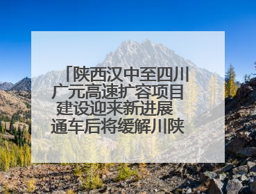 陕西汉中至四川广元高速扩容项目建设迎来新进展 通车后将缓解川陕交通压力