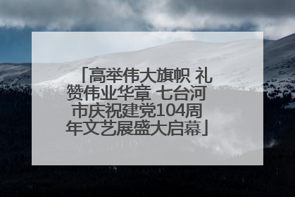 高举伟大旗帜 礼赞伟业华章 七台河市庆祝建党104周年文艺展盛大启幕