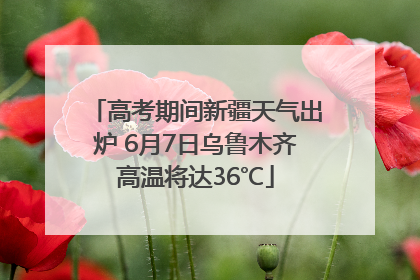 高考期间新疆天气出炉 6月7日乌鲁木齐高温将达36℃