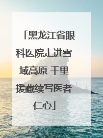 黑龙江省眼科医院走进雪域高原 千里援藏续写医者仁心