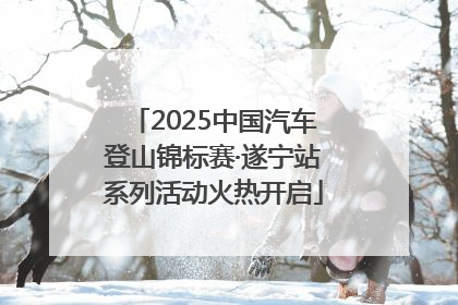 2025中国汽车登山锦标赛·遂宁站系列活动火热开启