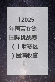 2025年国青女篮国际挑战赛（十堰赛区）圆满收官