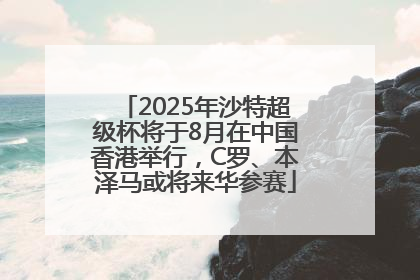 2025年沙特超级杯将于8月在中国香港举行，C罗、本泽马或将来华参赛