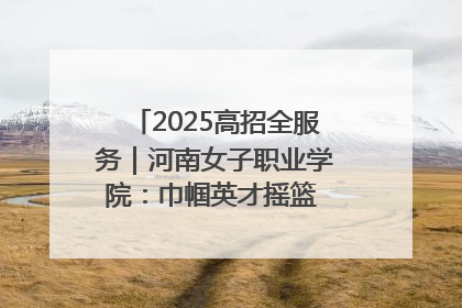 2025高招全服务｜河南女子职业学院：巾帼英才摇篮 职教创新高地
