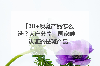 30+淡斑产品怎么选？大户分享：国家唯一认证的祛斑产品