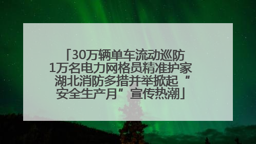 30万辆单车流动巡防 1万名电力网格员精准护家 湖北消防多措并举掀起“安全生产月”宣传热潮