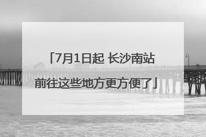7月1日起 长沙南站前往这些地方更方便了