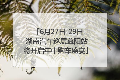6月27日-29日 湖南汽车巡展益阳站将开启年中购车盛宴