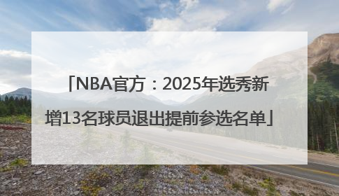NBA官方：2025年选秀新增13名球员退出提前参选名单